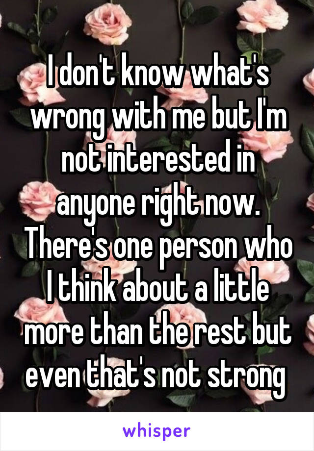 I don't know what's wrong with me but I'm not interested in anyone right now. There's one person who I think about a little more than the rest but even that's not strong 