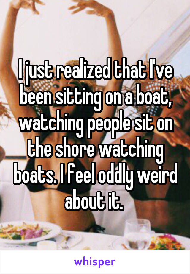 I just realized that I've been sitting on a boat, watching people sit on the shore watching boats. I feel oddly weird about it. 