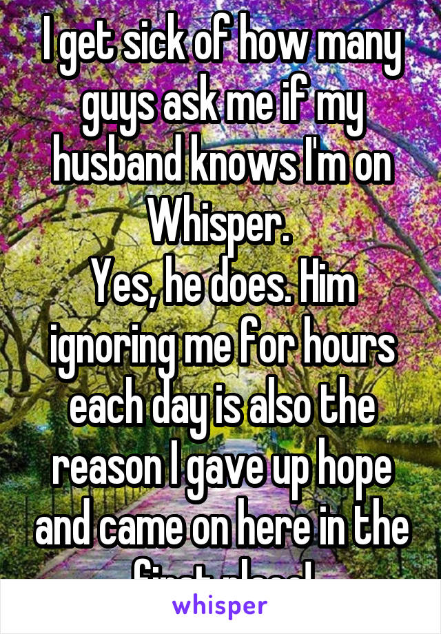 I get sick of how many guys ask me if my husband knows I'm on Whisper. 
Yes, he does. Him ignoring me for hours each day is also the reason I gave up hope and came on here in the first place!