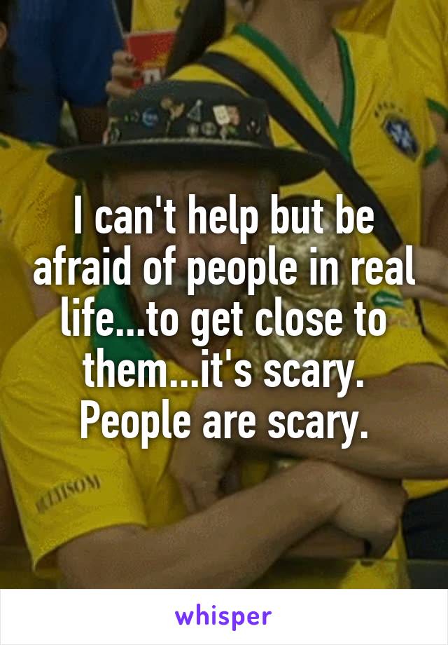 I can't help but be afraid of people in real life...to get close to them...it's scary. People are scary.