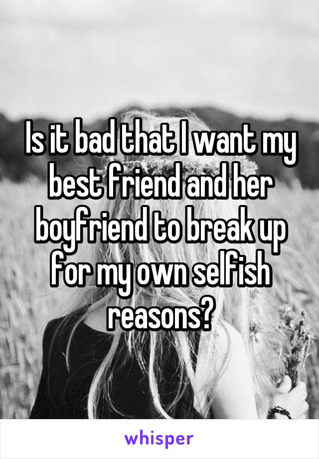 Is it bad that I want my best friend and her boyfriend to break up for my own selfish reasons?