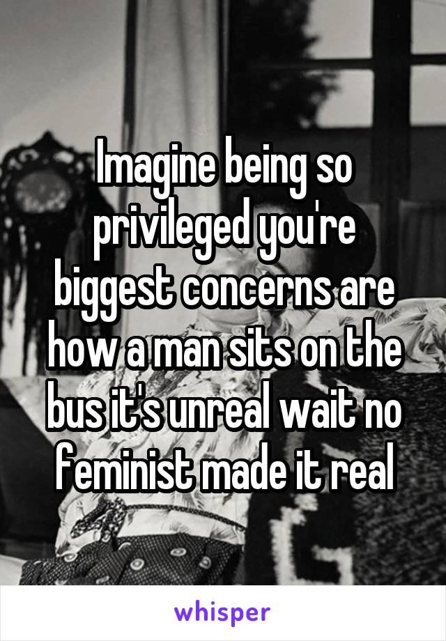 Imagine being so privileged you're biggest concerns are how a man sits on the bus it's unreal wait no feminist made it real