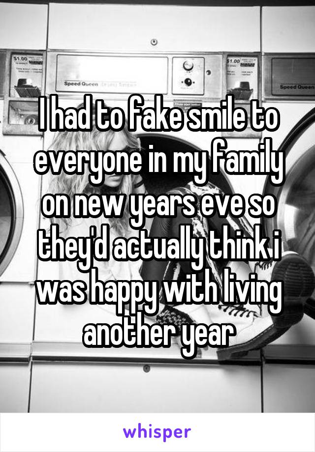 I had to fake smile to everyone in my family on new years eve so they'd actually think i was happy with living another year