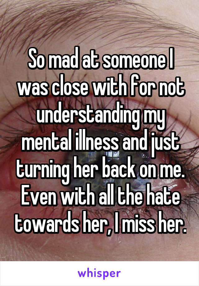 So mad at someone I was close with for not understanding my mental illness and just turning her back on me. Even with all the hate towards her, I miss her.