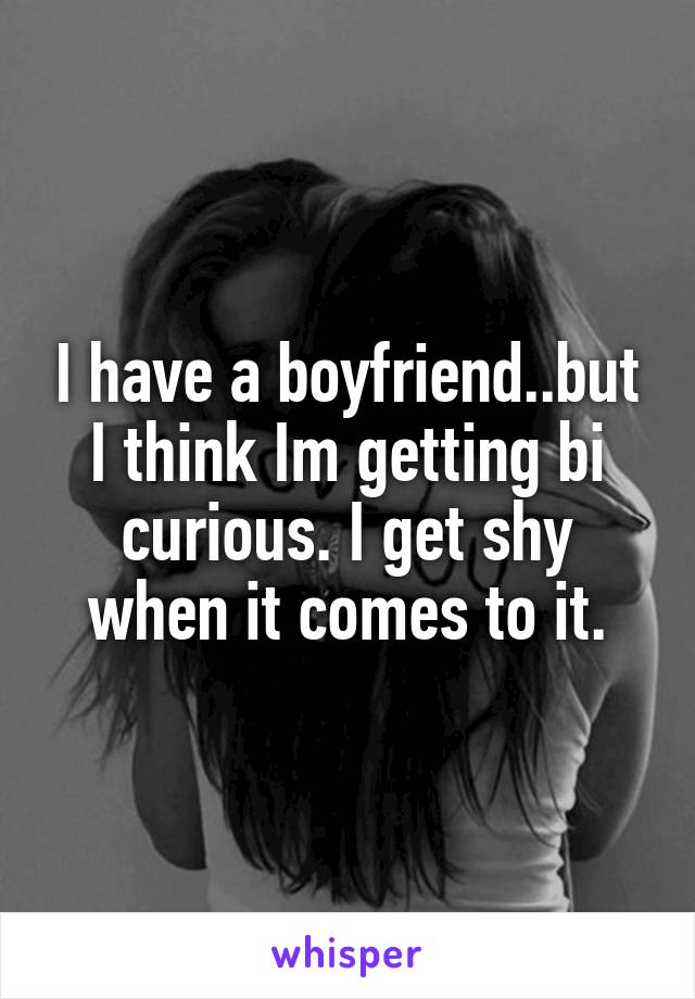 I have a boyfriend..but I think Im getting bi curious. I get shy when it comes to it.