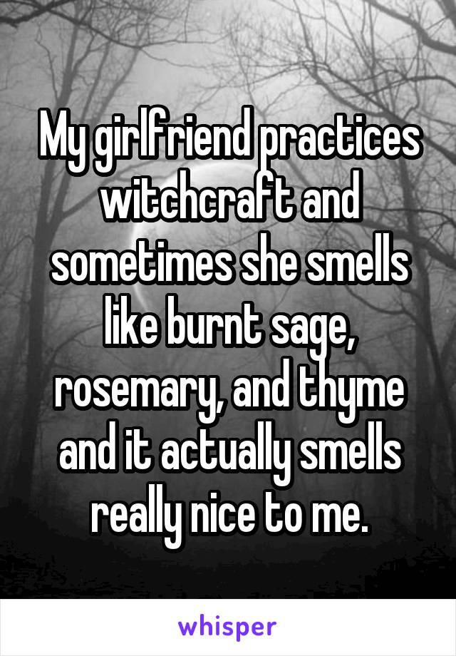 My girlfriend practices witchcraft and sometimes she smells like burnt sage, rosemary, and thyme and it actually smells really nice to me.