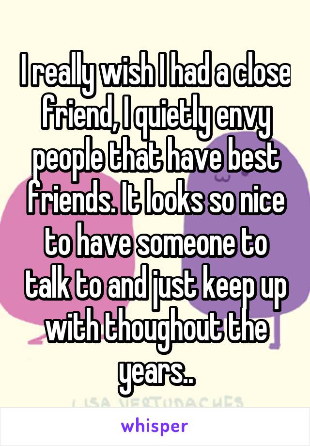 I really wish I had a close friend, I quietly envy people that have best friends. It looks so nice to have someone to talk to and just keep up with thoughout the years..