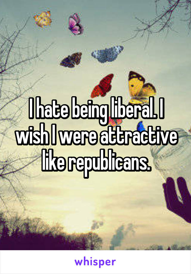 I hate being liberal. I wish I were attractive like republicans.