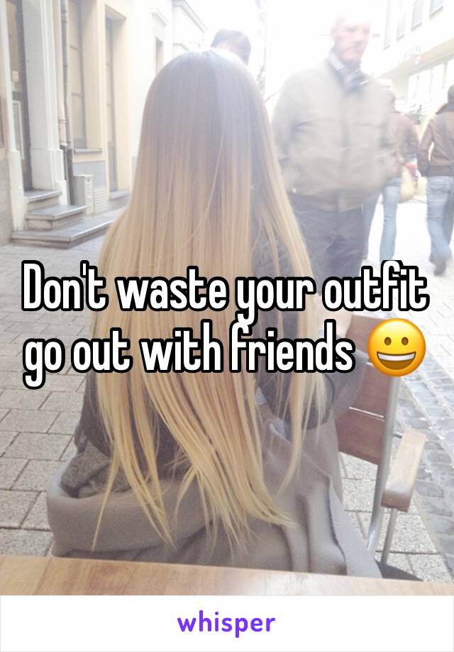 Don't waste your outfit go out with friends 😀