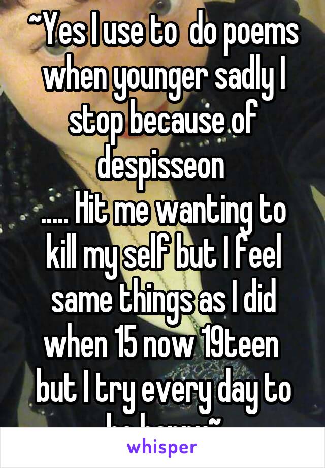 ~Yes I use to  do poems when younger sadly I stop because of despisseon 
..... Hit me wanting to kill my self but I feel same things as I did when 15 now 19teen  but I try every day to be happy~