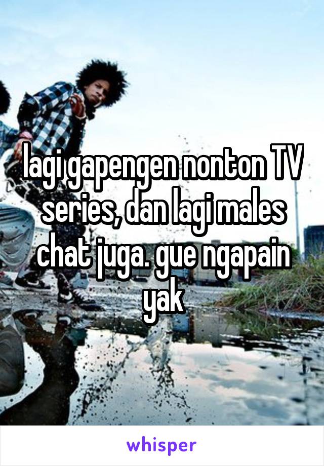 lagi gapengen nonton TV series, dan lagi males chat juga. gue ngapain yak