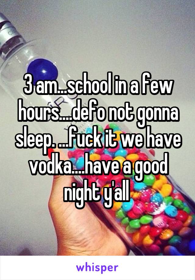 3 am...school in a few hours....defo not gonna sleep. ...fuck it we have vodka....have a good night y'all 