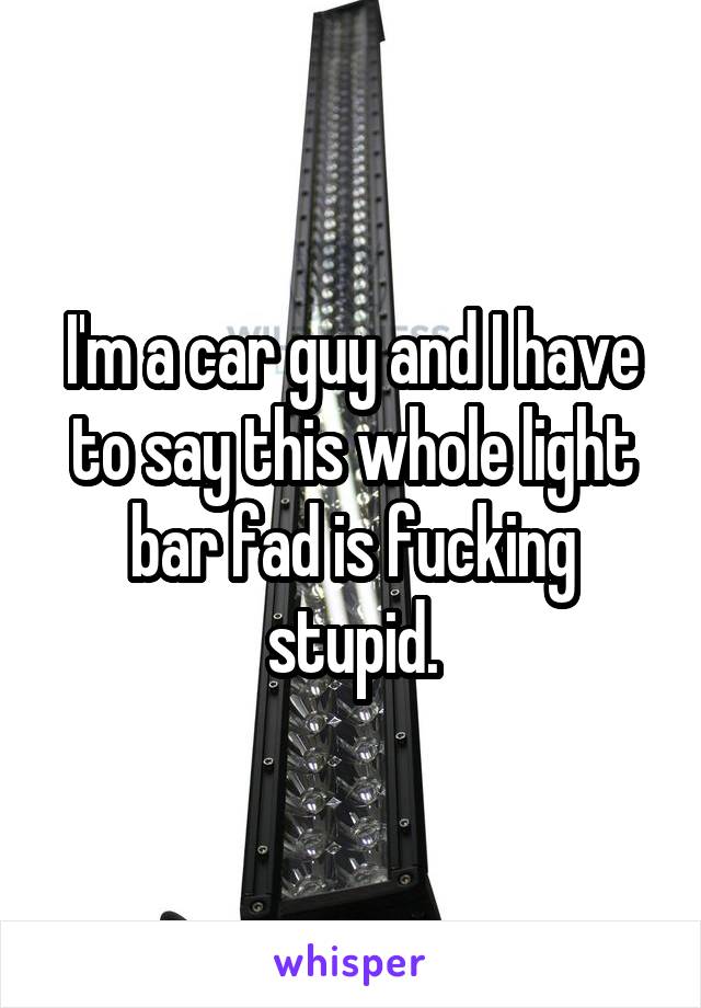 I'm a car guy and I have to say this whole light bar fad is fucking stupid.