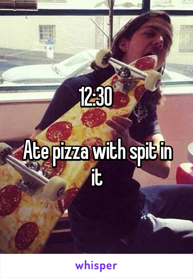 12:30 

Ate pizza with spit in it