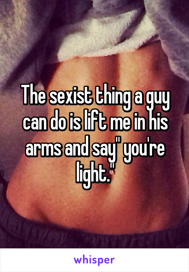 The sexist thing a guy can do is lift me in his arms and say" you're light."