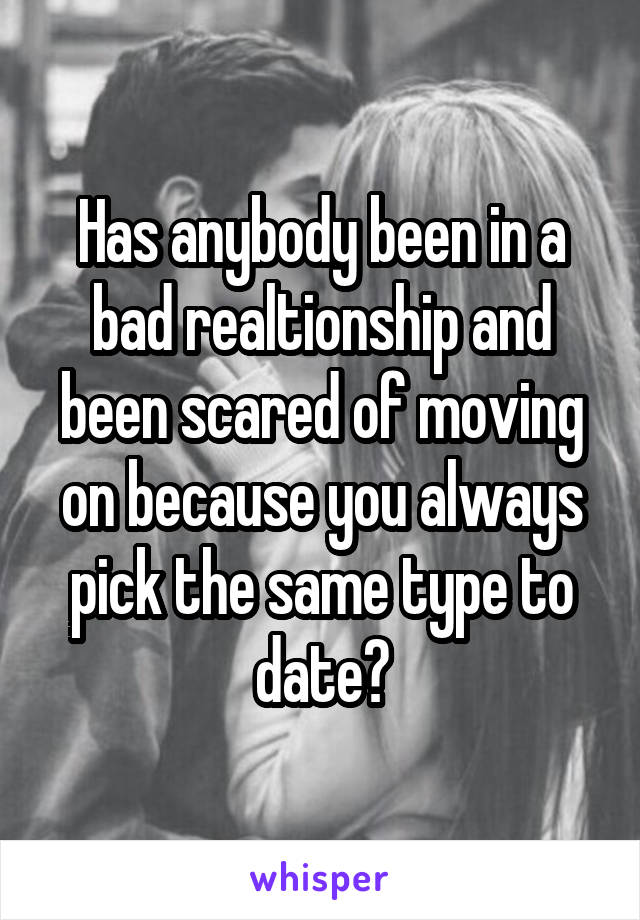 Has anybody been in a bad realtionship and been scared of moving on because you always pick the same type to date?