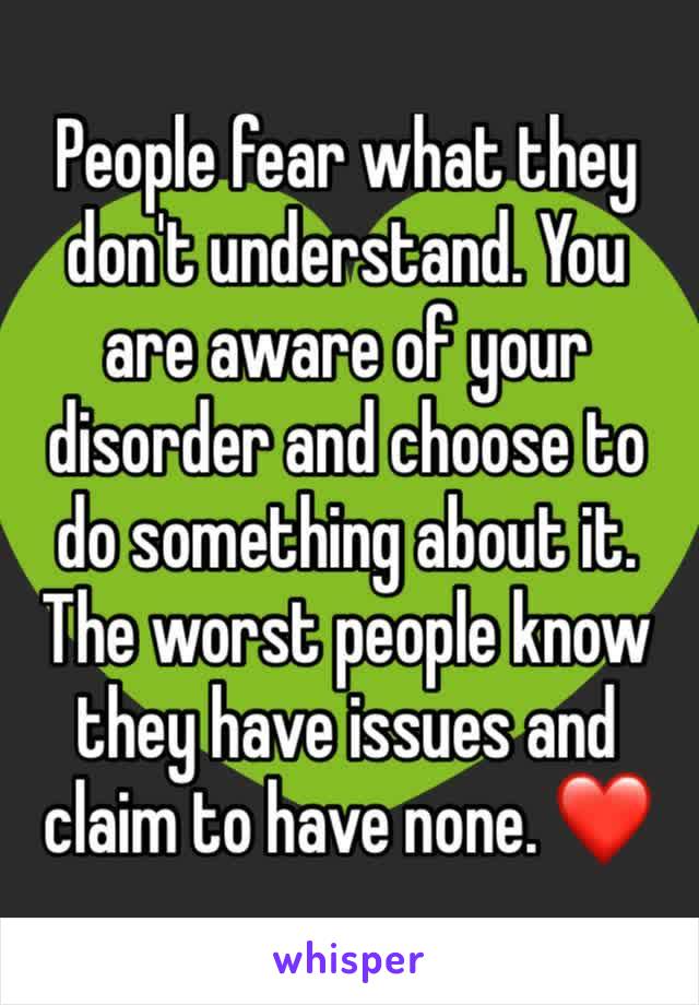 People fear what they don't understand. You are aware of your disorder and choose to do something about it. The worst people know they have issues and claim to have none. ❤️