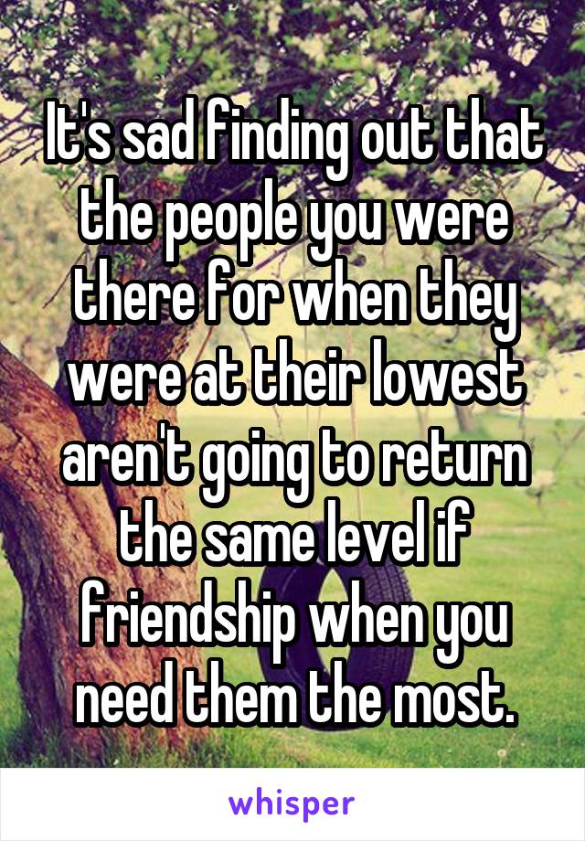 It's sad finding out that the people you were there for when they were at their lowest aren't going to return the same level if friendship when you need them the most.