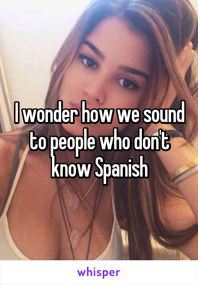 I wonder how we sound to people who don't know Spanish