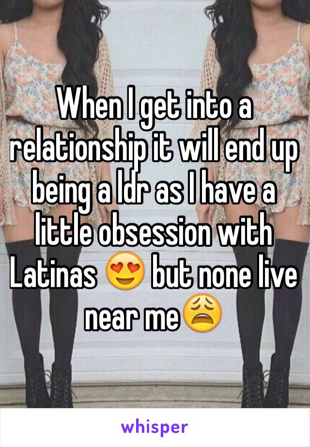 When I get into a relationship it will end up being a ldr as I have a little obsession with Latinas 😍 but none live near me😩