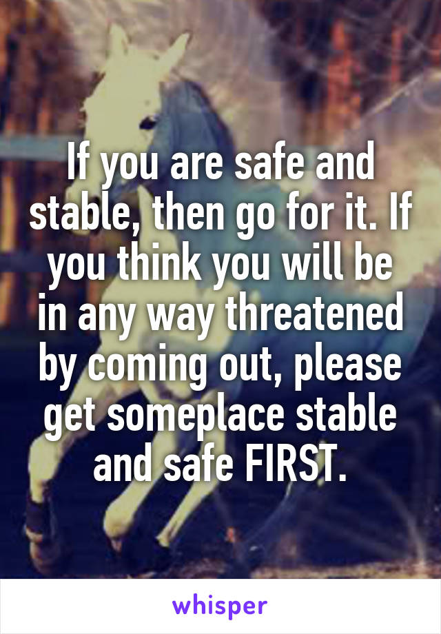 If you are safe and stable, then go for it. If you think you will be in any way threatened by coming out, please get someplace stable and safe FIRST.