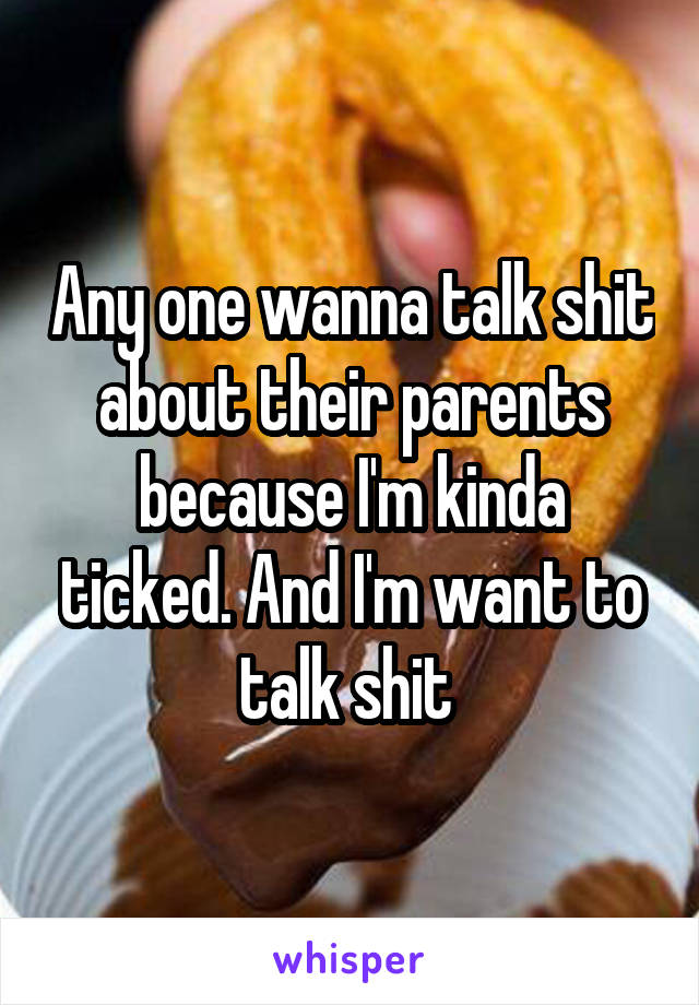 Any one wanna talk shit about their parents because I'm kinda ticked. And I'm want to talk shit 