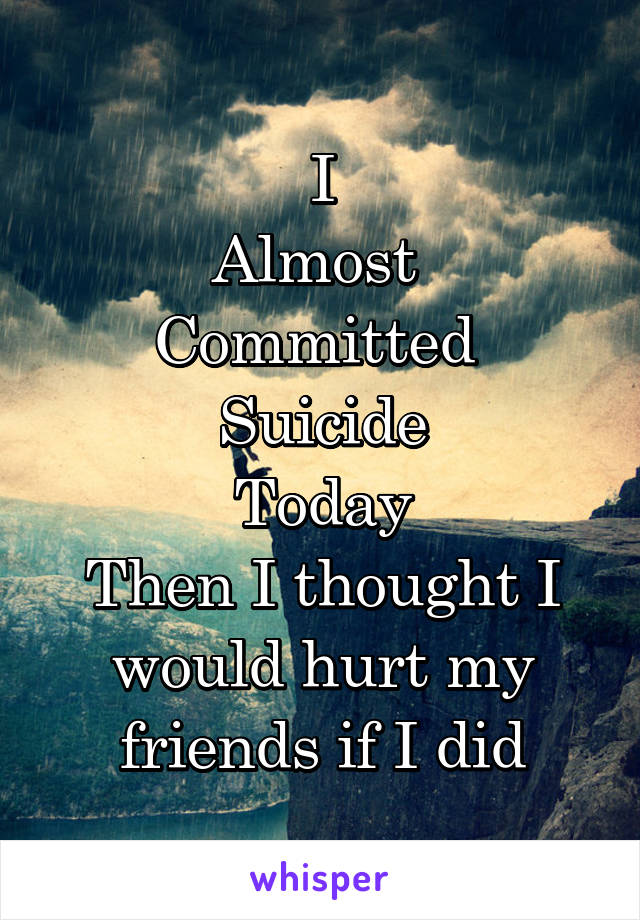 I
Almost 
Committed 
Suicide
Today
Then I thought I would hurt my friends if I did