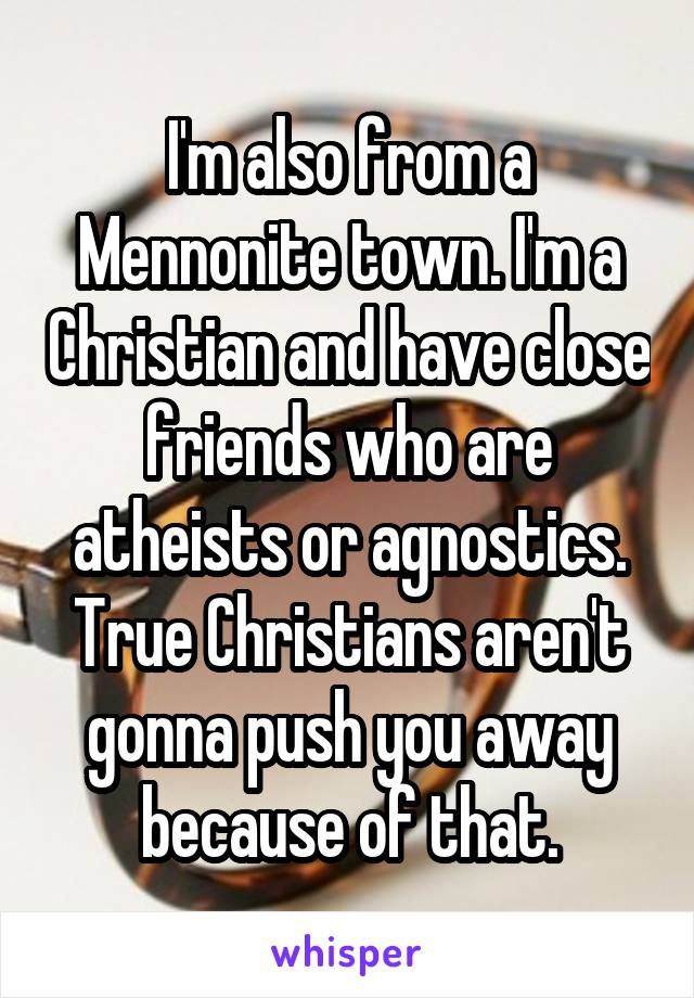 I'm also from a Mennonite town. I'm a Christian and have close friends who are atheists or agnostics. True Christians aren't gonna push you away because of that.