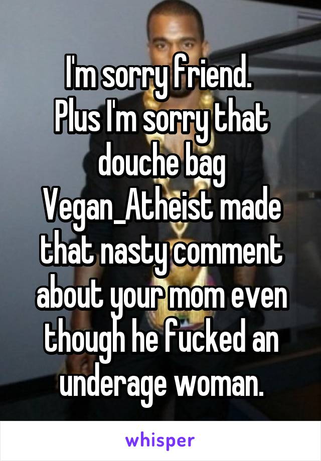 I'm sorry friend. 
Plus I'm sorry that douche bag Vegan_Atheist made that nasty comment about your mom even though he fucked an underage woman.