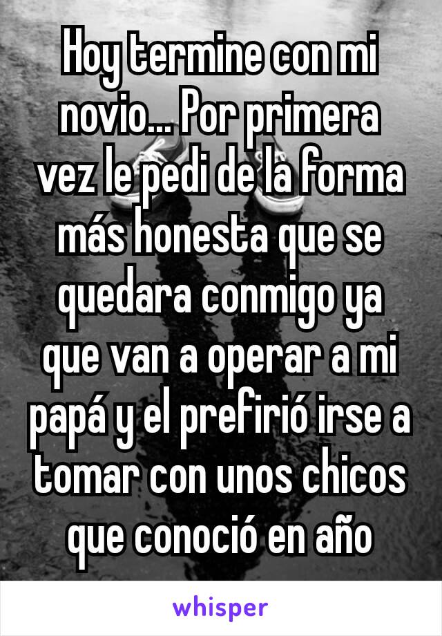 Hoy termine con mi novio... Por primera vez le pedi de la forma más honesta que se quedara conmigo ya que van a operar a mi papá y el prefirió irse a tomar con unos chicos que conoció en año nuevo. 