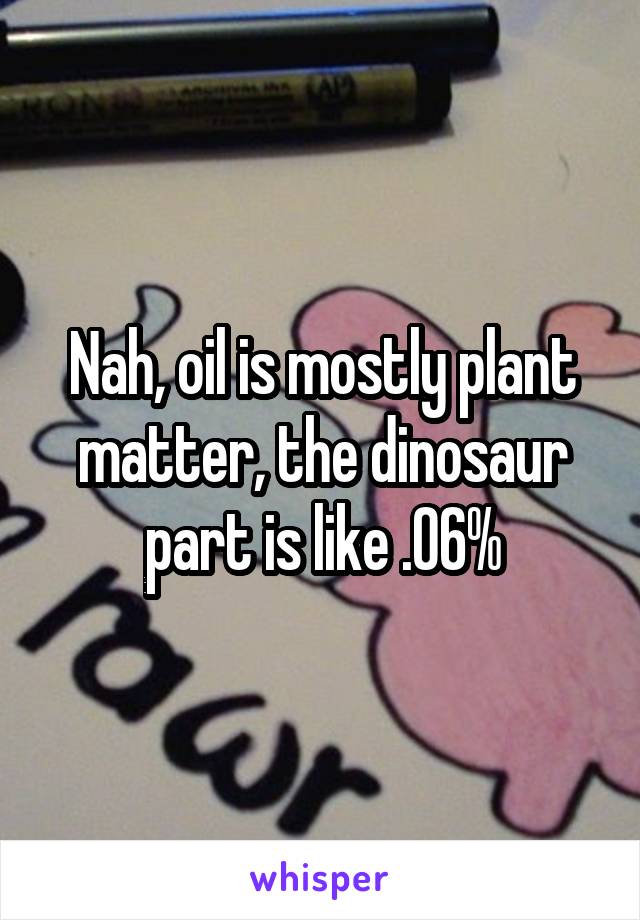 Nah, oil is mostly plant matter, the dinosaur part is like .06%