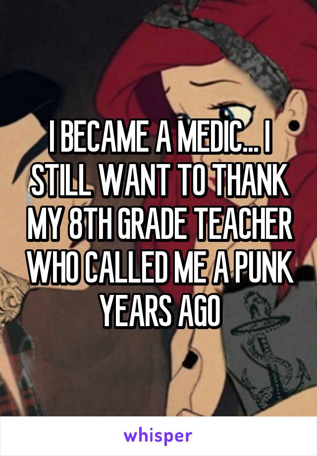 I BECAME A MEDIC... I STILL WANT TO THANK MY 8TH GRADE TEACHER WHO CALLED ME A PUNK YEARS AGO