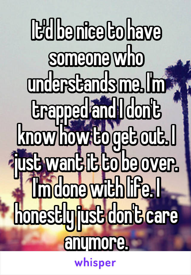 It'd be nice to have someone who understands me. I'm trapped and I don't know how to get out. I just want it to be over. I'm done with life. I honestly just don't care anymore.