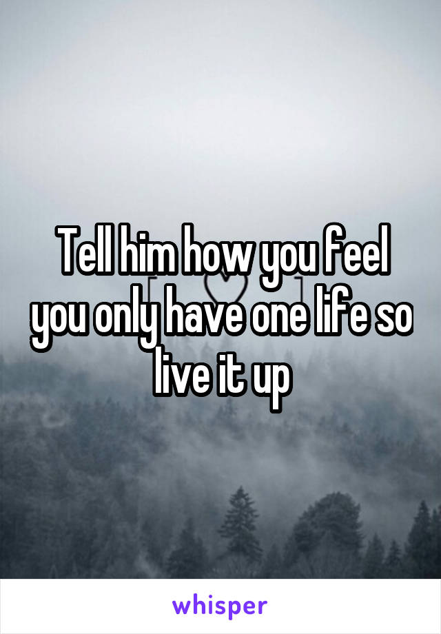 Tell him how you feel you only have one life so live it up