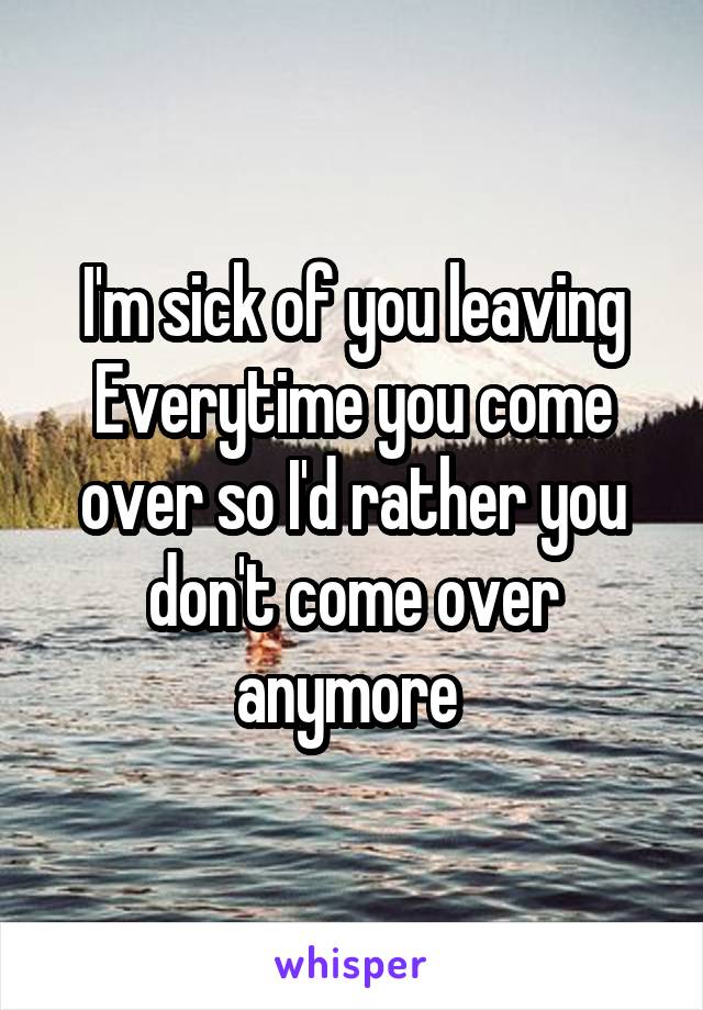 I'm sick of you leaving Everytime you come over so I'd rather you don't come over anymore 