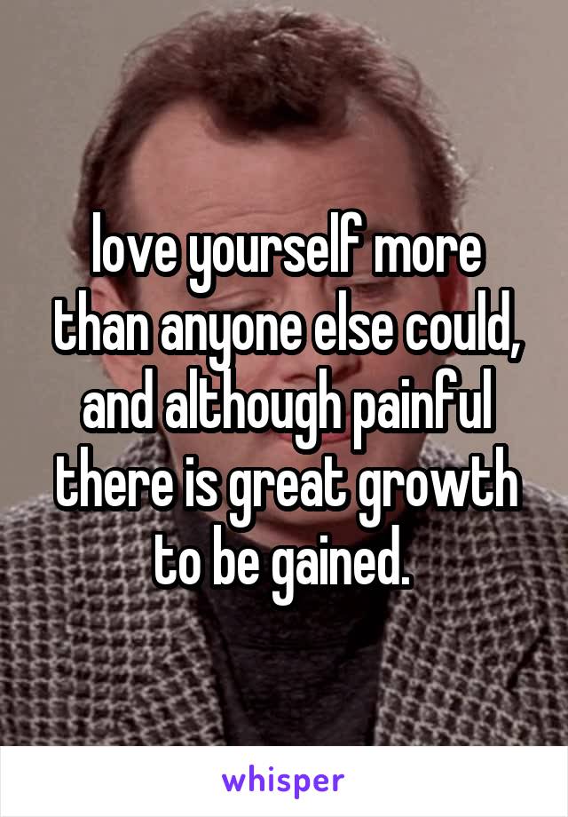 love yourself more than anyone else could, and although painful there is great growth to be gained. 