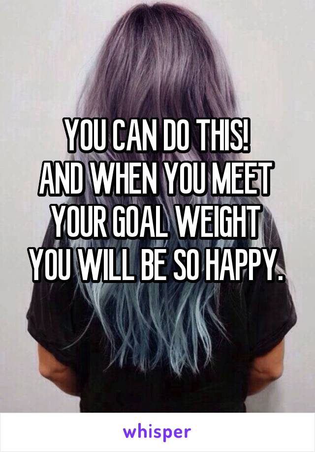 YOU CAN DO THIS! 
AND WHEN YOU MEET 
YOUR GOAL WEIGHT 
YOU WILL BE SO HAPPY. 
