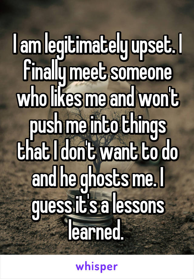 I am legitimately upset. I finally meet someone who likes me and won't push me into things that I don't want to do and he ghosts me. I guess it's a lessons learned. 