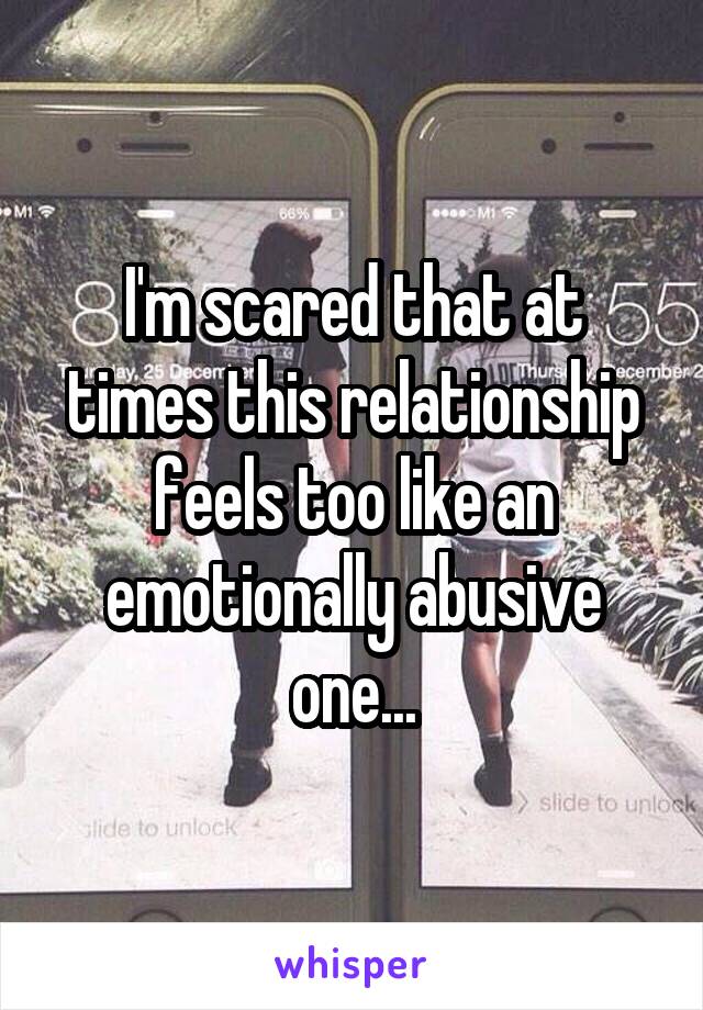 I'm scared that at times this relationship feels too like an emotionally abusive one...