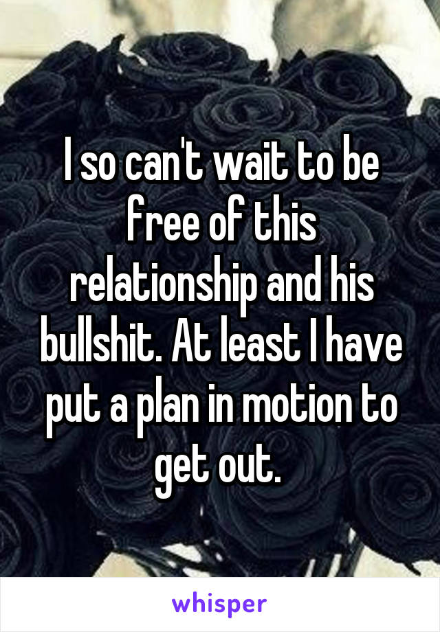 I so can't wait to be free of this relationship and his bullshit. At least I have put a plan in motion to get out. 