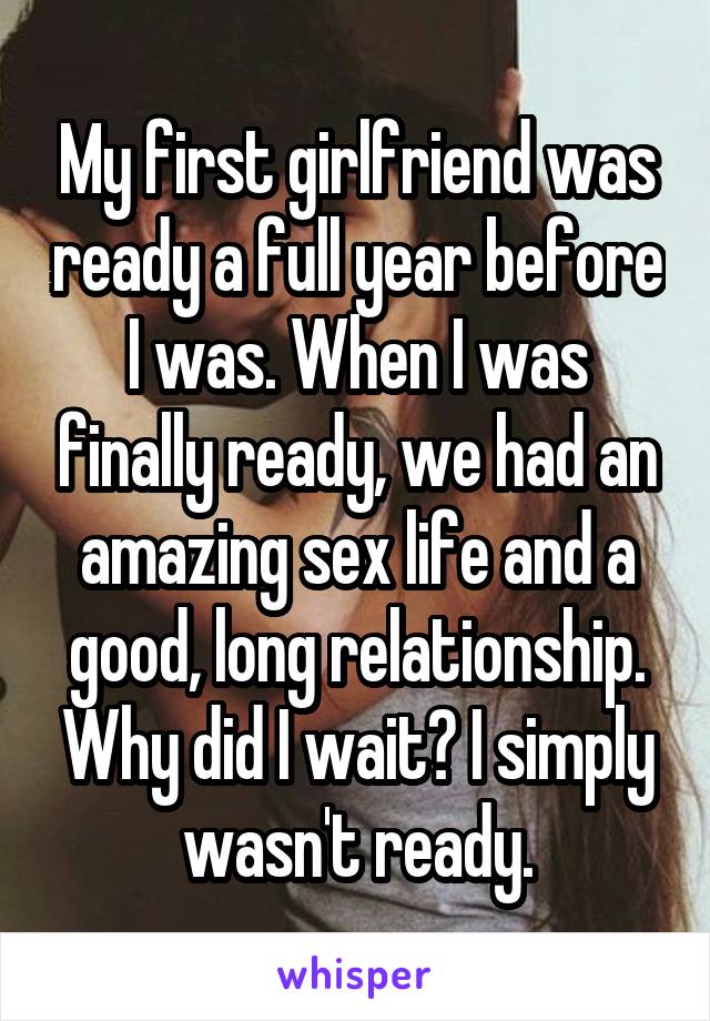 My first girlfriend was ready a full year before I was. When I was finally ready, we had an amazing sex life and a good, long relationship. Why did I wait? I simply wasn't ready.