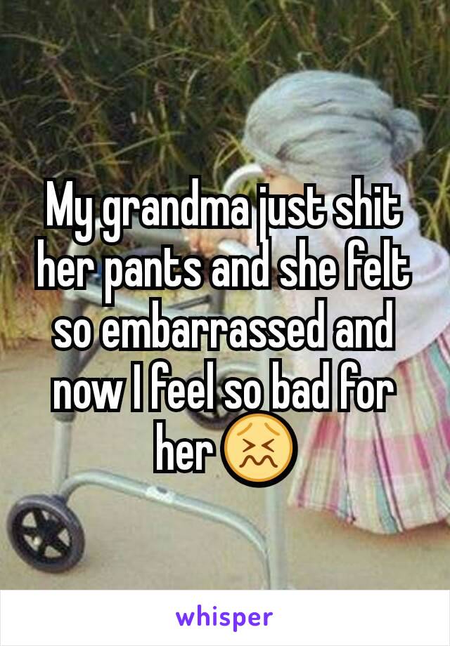 My grandma just shit her pants and she felt  so embarrassed and now I feel so bad for her 😖