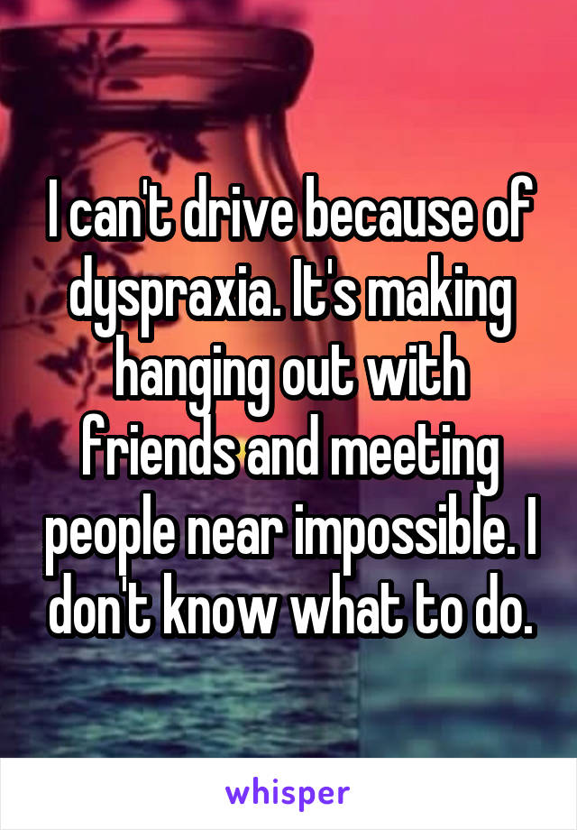 I can't drive because of dyspraxia. It's making hanging out with friends and meeting people near impossible. I don't know what to do.