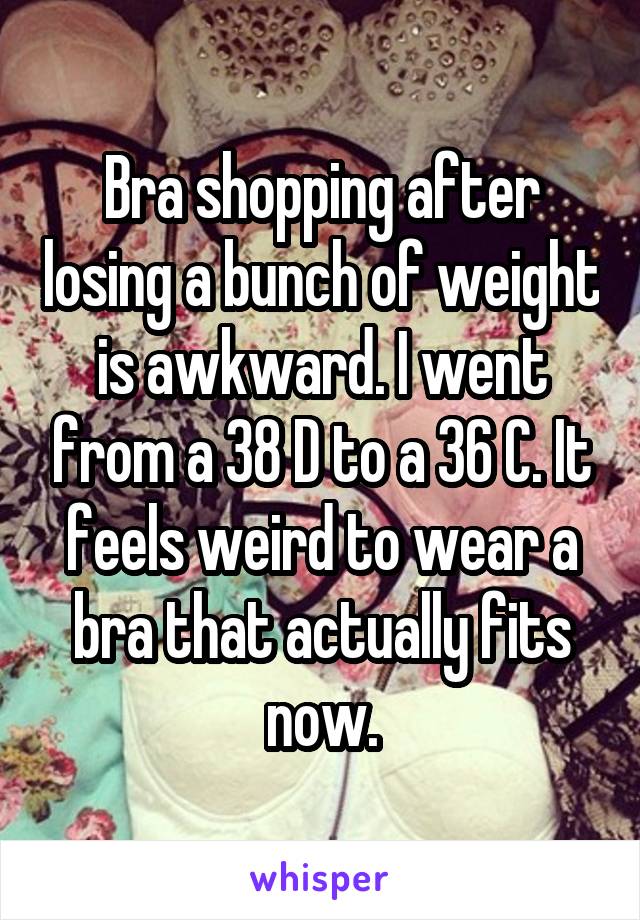 Bra shopping after losing a bunch of weight is awkward. I went from a 38 D to a 36 C. It feels weird to wear a bra that actually fits now.