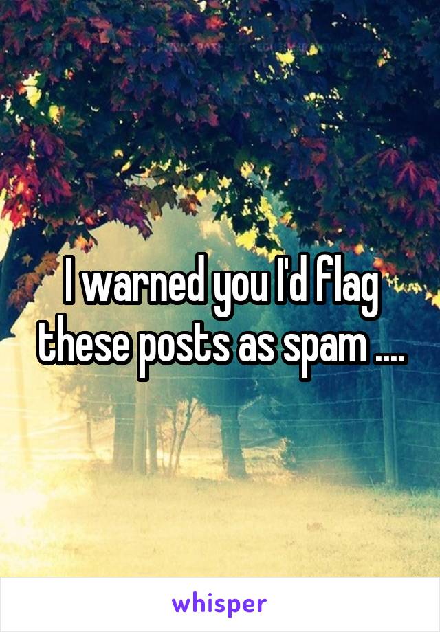 I warned you I'd flag these posts as spam ....