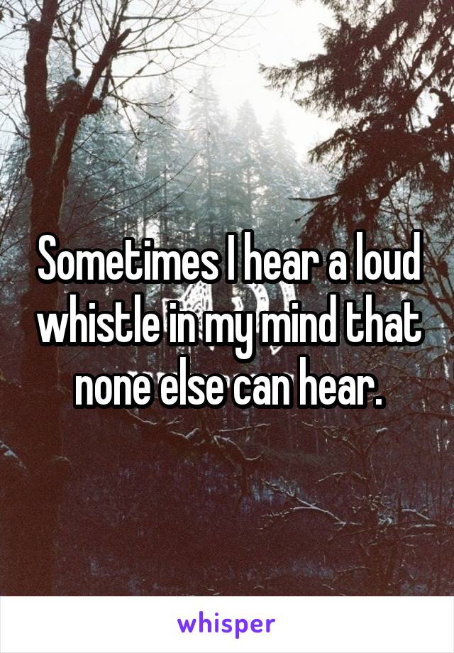 Sometimes I hear a loud whistle in my mind that none else can hear.