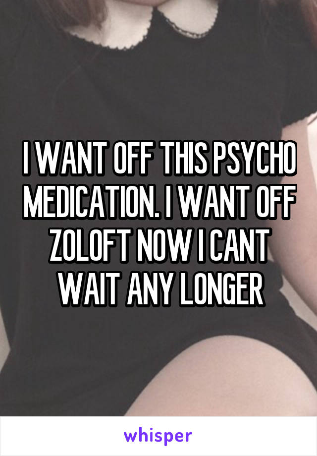 I WANT OFF THIS PSYCHO MEDICATION. I WANT OFF ZOLOFT NOW I CANT WAIT ANY LONGER