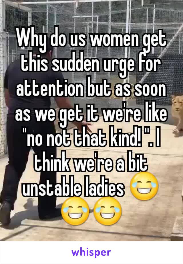 Why do us women get this sudden urge for attention but as soon as we get it we're like "no not that kind! ". I think we're a bit unstable ladies 😂😂😂