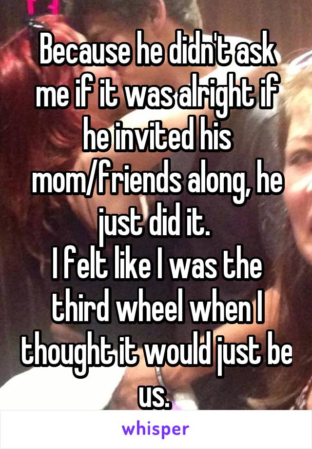 Because he didn't ask me if it was alright if he invited his mom/friends along, he just did it. 
I felt like I was the third wheel when I thought it would just be us. 