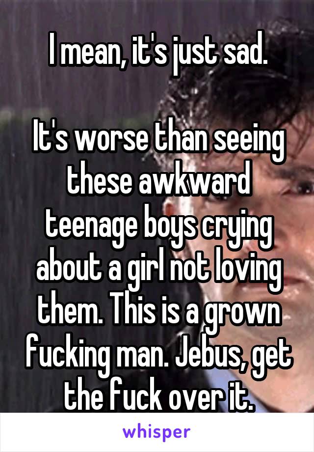 I mean, it's just sad.

It's worse than seeing these awkward teenage boys crying about a girl not loving them. This is a grown fucking man. Jebus, get the fuck over it.